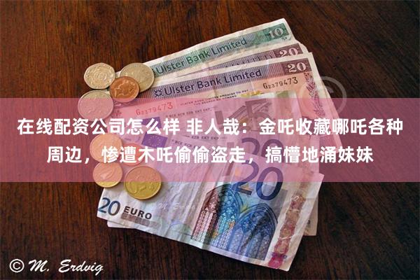 在线配资公司怎么样 非人哉：金吒收藏哪吒各种周边，惨遭木吒偷偷盗走，搞懵地涌妹妹