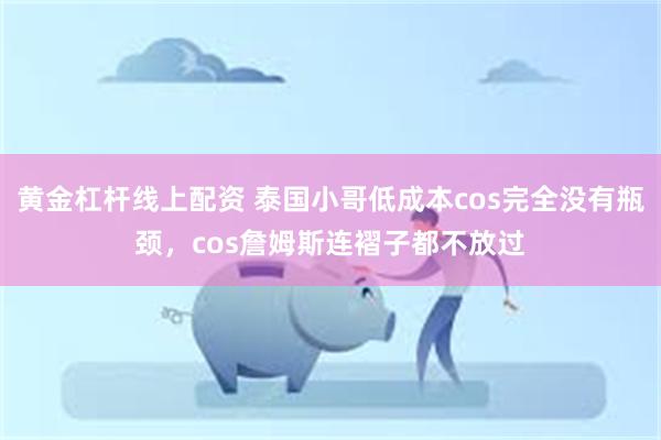 黄金杠杆线上配资 泰国小哥低成本cos完全没有瓶颈，cos詹姆斯连褶子都不放过