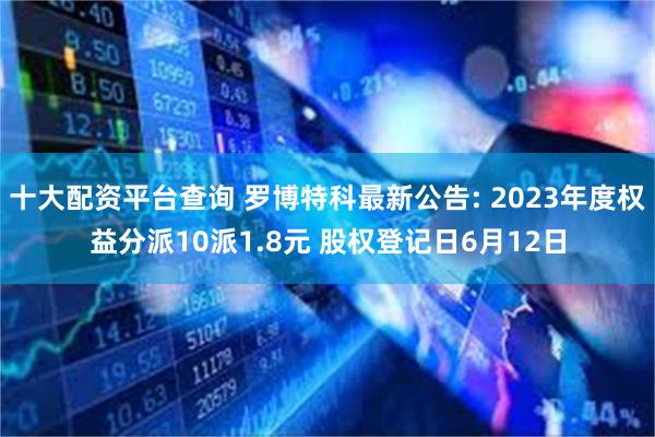十大配资平台查询 罗博特科最新公告: 2023年度权益分派10派1.8元 股权登记日6月12日