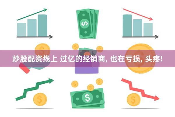 炒股配资线上 过亿的经销商, 也在亏损, 头疼!