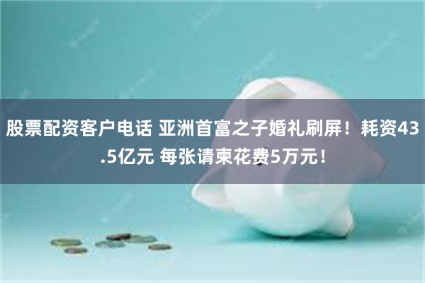 股票配资客户电话 亚洲首富之子婚礼刷屏！耗资43.5亿元 每张请柬花费5万元！