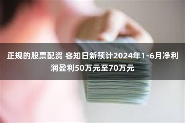 正规的股票配资 容知日新预计2024年1-6月净利润盈利50万元至70万元