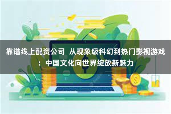 靠谱线上配资公司  从现象级科幻到热门影视游戏：中国文化向世界绽放新魅力