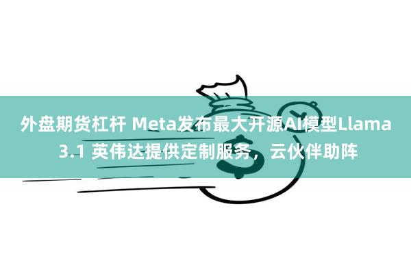 外盘期货杠杆 Meta发布最大开源AI模型Llama 3.1 英伟达提供定制服务，云伙伴助阵