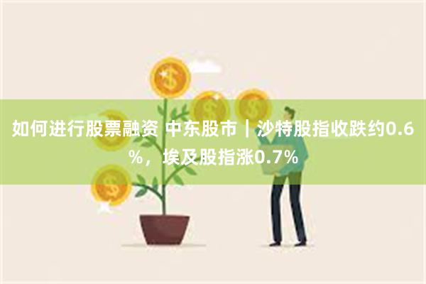 如何进行股票融资 中东股市｜沙特股指收跌约0.6%，埃及股指涨0.7%