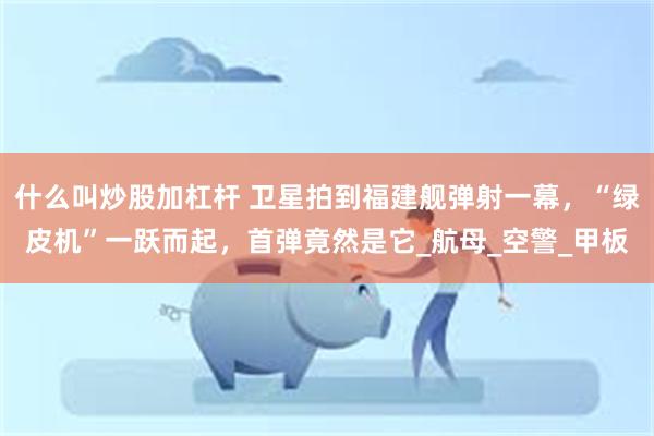什么叫炒股加杠杆 卫星拍到福建舰弹射一幕，“绿皮机”一跃而起，首弹竟然是它_航母_空警_甲板