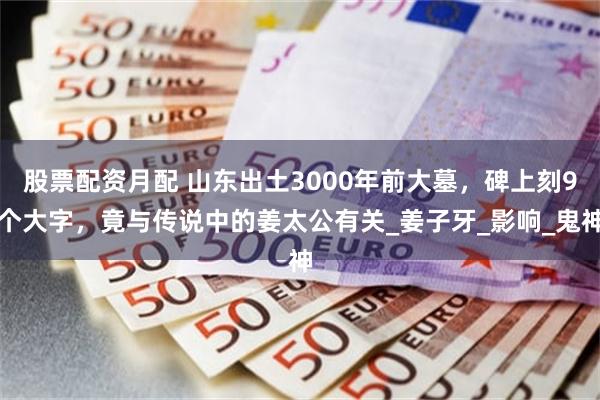 股票配资月配 山东出土3000年前大墓，碑上刻9个大字，竟与传说中的姜太公有关_姜子牙_影响_鬼神
