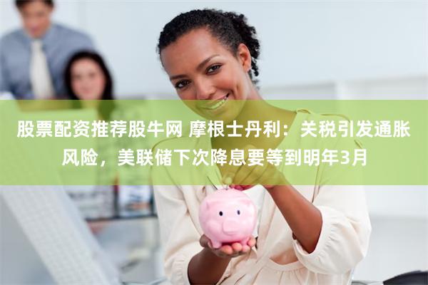 股票配资推荐股牛网 摩根士丹利：关税引发通胀风险，美联储下次降息要等到明年3月
