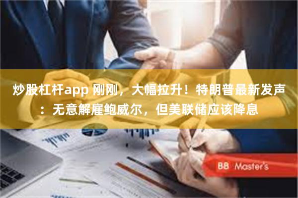 炒股杠杆app 刚刚，大幅拉升！特朗普最新发声：无意解雇鲍威尔，但美联储应该降息