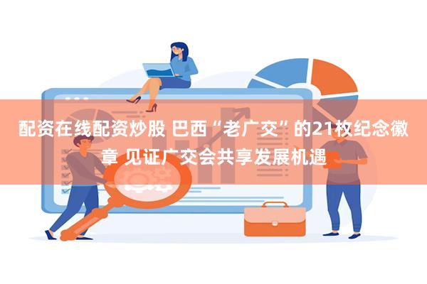 配资在线配资炒股 巴西“老广交”的21枚纪念徽章 见证广交会共享发展机遇