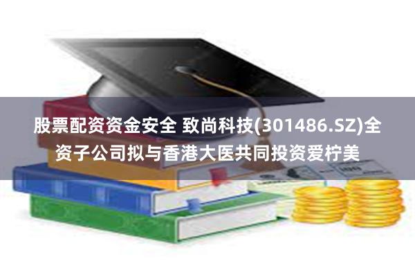 股票配资资金安全 致尚科技(301486.SZ)全资子公司拟与香港大医共同投资爱柠美