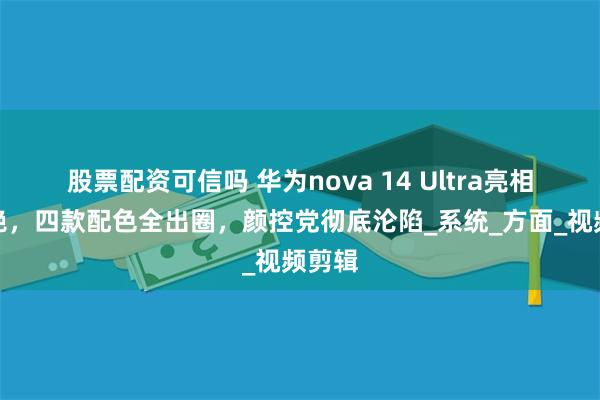 股票配资可信吗 华为nova 14 Ultra亮相太惊艳，四款配色全出圈，颜控党彻底沦陷_系统_方面_视频剪辑