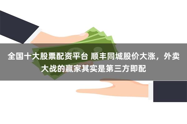 全国十大股票配资平台 顺丰同城股价大涨，外卖大战的赢家其实是第三方即配