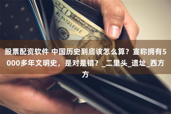 股票配资软件 中国历史到底该怎么算？宣称拥有5000多年文明史，是对是错？_二里头_遗址_西方