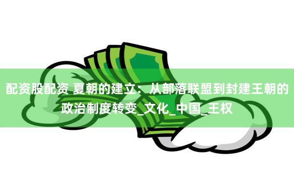 配资股配资 夏朝的建立：从部落联盟到封建王朝的政治制度转变_文化_中国_王权