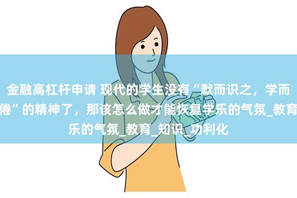 金融高杠杆申请 现代的学生没有“默而识之，学而不厌，诲人不倦”的精神了，那该怎么做才能恢复学乐的气氛_教育_知识_功利化