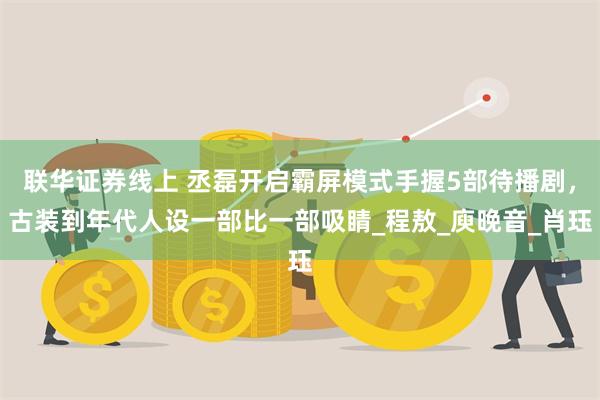 联华证券线上 丞磊开启霸屏模式手握5部待播剧，古装到年代人设一部比一部吸睛_程敖_庾晚音_肖珏