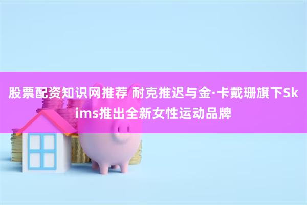 股票配资知识网推荐 耐克推迟与金·卡戴珊旗下Skims推出全新女性运动品牌