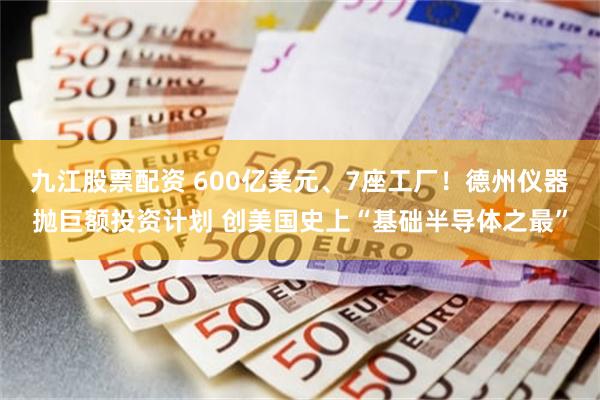 九江股票配资 600亿美元、7座工厂！德州仪器抛巨额投资计划 创美国史上“基础半导体之最”