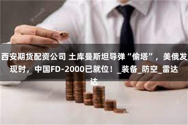 西安期货配资公司 土库曼斯坦导弹“偷塔”，美俄发现时，中国FD-2000已就位！_装备_防空_雷达