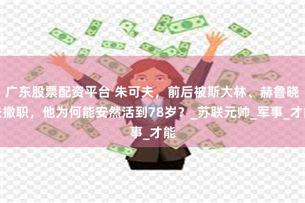 广东股票配资平台 朱可夫，前后被斯大林、赫鲁晓夫撤职，他为何能安然活到78岁？_苏联元帅_军事_才能
