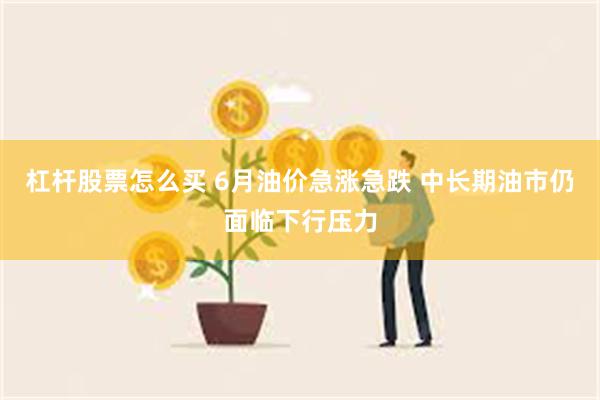 杠杆股票怎么买 6月油价急涨急跌 中长期油市仍面临下行压力