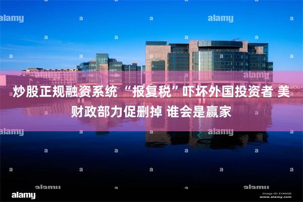 炒股正规融资系统 “报复税”吓坏外国投资者 美财政部力促删掉 谁会是赢家