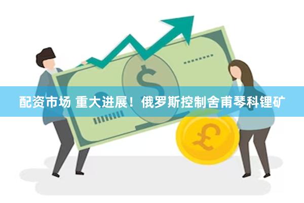 配资市场 重大进展！俄罗斯控制舍甫琴科锂矿